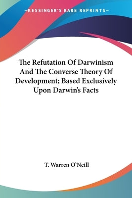 The Refutation Of Darwinism And The Converse Theory Of Development; Based Exclusively Upon Darwin's Facts by O'Neill, T. Warren