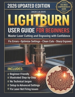 Lightburn User Guide for Beginners 2026: Step-by-Step Instructions to Master Laser Cutting and Engraving, Fix Common Errors, Optimize Settings, and Co by Sive, Jack J. a.