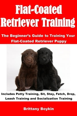 Flat-Coated Retriever Training: The Beginner's Guide to Training Your Flat-Coated Retriever Puppy: Includes Potty Training, Sit, Stay, Fetch, Drop, Le by Boykin, Brittany