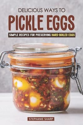 Delicious Ways to Pickle Eggs: Simple Recipes for Preserving Hard-Boiled Eggs by Sharp, Stephanie
