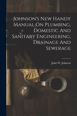 Johnson's New Handy Manual On Plumbing, Domestic And Sanitary Engineering, Drainage And Sewerage by Johnson, John W. (John Weeks) B. 1858