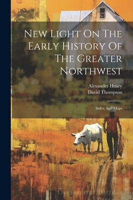 New Light On The Early History Of The Greater Northwest: Index And Maps by Henry, Alexander
