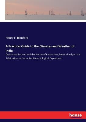 A Practical Guide to the Climates and Weather of India: Ceylon and Burmah and the Storms of Indian Seas, based chiefly on the Publications of the Indi by Blanford, Henry F.