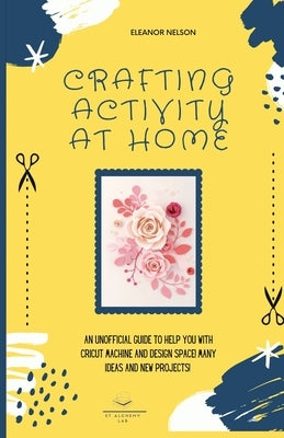 Crafting Activity at Home: An Unofficial Guide to Help You with Cricut Machine and Design Space! Many Ideas and New Projects! by Nelson, Eleanor