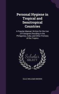 Personal Hygiene in Tropical and Semitropical Countries: A Popular Manual, Written for the Use of Foreigners Residing in the Philippines, Cuba, and Ot by Brewer, Isaac Williams