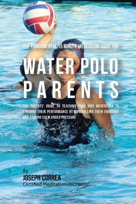 The Fundamental 15 Minute Meditation Guide for Water Polo Parents: The Parents' Guide to Teaching Your Kids Meditation to Enhance Their Performance by by Correa (Certified Meditation Instructor)