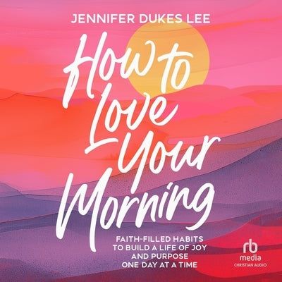 How to Love Your Morning: Faith-Filled Habits to Build a Life of Joy and Purpose One Day at a Time by Lee, Jennifer Dukes