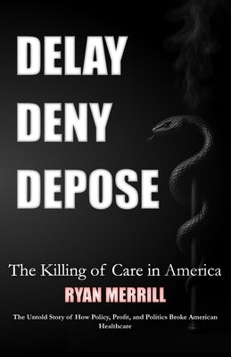 Delay - Deny - Depose: The Killing of Care in America - The Untold Story of How Policy, Profit, and Politics Broke American Healthcare by Merrill, Ryan