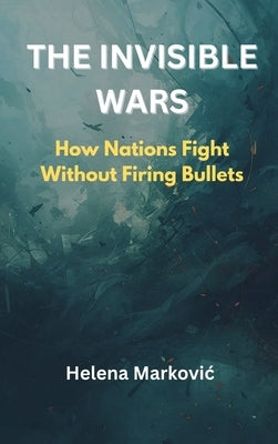 The Invisible Wars: How Nations Fight Without Firing Bullets by Markovic, Helena
