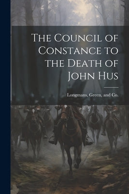 The Council of Constance to the Death of John Hus by Longman Green & Co