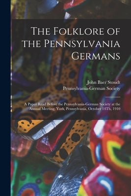 The Folklore of the Pennsylvania Germans: A Paper Read Before the Pennsylvania-German Society at the Annual Meeting, York, Pennsylvania, October 14Th, by Stoudt, John Baer