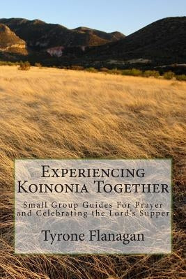 Experiencing Koinonia Together: Small Group Guides For Prayer and Celebrating the Lord's Supper by Flanagan, Tyrone R.
