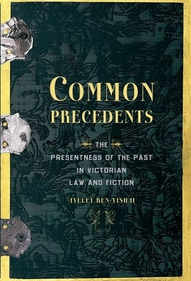 Common Precedents: The Presentness of the Past in Victorian Law and Fiction by Ben-Yishai, Ayelet
