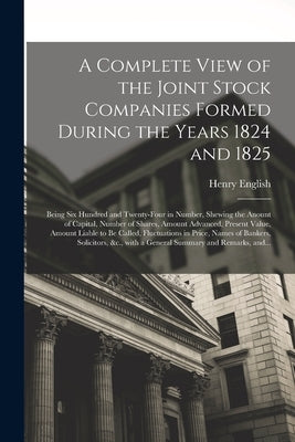 A Complete View of the Joint Stock Companies Formed During the Years 1824 and 1825 [microform]: Being Six Hundred and Twenty-four in Number, Shewing t by English, Henry 1803-1855