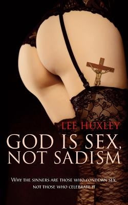 God is Sex, not Sadism: Why the sinners are those who condemn sex, not those who celebrate it by Huxley, Lee