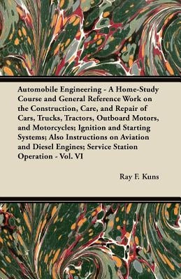 Automobile Engineering - A Home-Study Course and General Reference Work On:: The Construction, Care, and Repair of Cars, Trucks, Tractors, Outboard Mo by Kuns, Ray F.