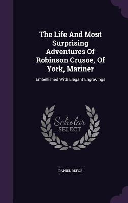The Life And Most Surprising Adventures Of Robinson Crusoe, Of York, Mariner: Embellished With Elegant Engravings by Defoe, Daniel