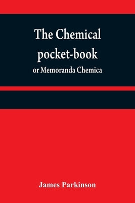The chemical pocket-book; or Memoranda chemica: arranged in a compendium of chemistry: with tables of attractions, &c. Calculated as well for the occa by Parkinson, James