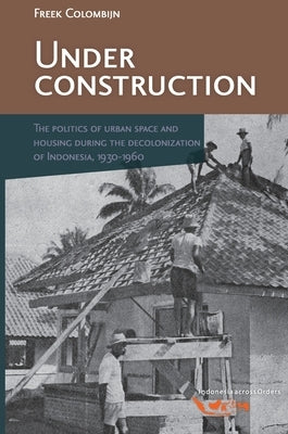 Under Construction: The Politics of Urban Space and Housing During the Decolonization of Indonesia, 1930-1960 by Barwegen, Martine