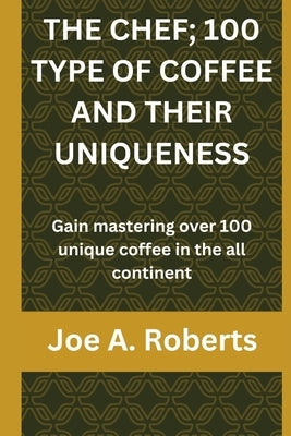 The Chef; 100 Type of Coffee and Their Uniqueness: Gain mastering over 100 unique coffee in the all continent by A. Roberts, Joe