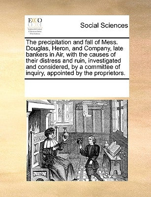 The Precipitation and Fall of Mess. Douglas, Heron, and Company, Late Bankers in Air, with the Causes of Their Distress and Ruin, Investigated and Con by Multiple Contributors