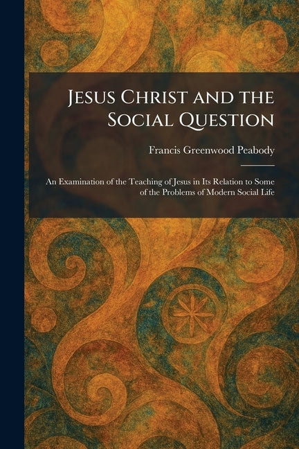 Jesus Christ and the Social Question: An Examination of the Teaching of Jesus in Its Relation to Some of the Problems of Modern Social Life by Peabody, Francis Greenwood