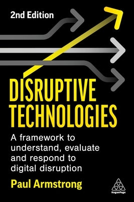 Disruptive Technologies: Develop a Practical Framework to Understand, Evaluate and Respond to Digital Disruption by Armstrong, Paul