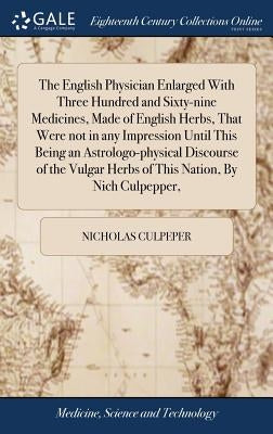 The English Physician Enlarged With Three Hundred and Sixty-nine Medicines, Made of English Herbs, That Were not in any Impression Until This Being an by Culpeper, Nicholas
