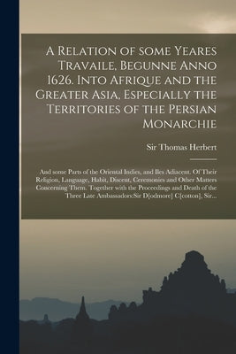 A Relation of Some Yeares Travaile, Begunne Anno 1626. Into Afrique and the Greater Asia, Especially the Territories of the Persian Monarchie: and Som by Herbert, Thomas