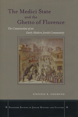 The Medici State and the Ghetto of Florence: The Construction of an Early Modern Jewish Community by Siegmund, Stefanie B.