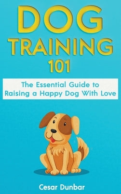 Dog Training 101: The Essential Guide to Raising A Happy Dog With Love. Train The Perfect Dog Through House Training, Basic Commands, Cr by Dunbar, Cesar