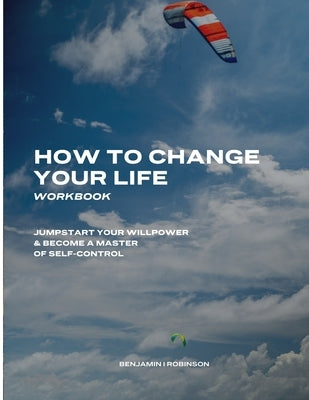 How to Change Your Life Workbook: Jumpstart Your Willpower & Become a Master of Self-Control by Robinson, Benjamin I.