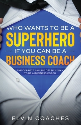 Who Wants to be a Superhero if you can be a Business Coach: The Correct and Successful way to be a Business Coach by Coaches, Elvin
