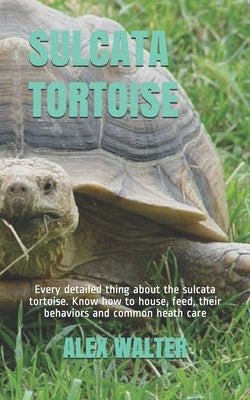 Sulcata Tortoise: Every detailed thing about the sulcata tortoise. Know how to house, feed, their behaviors and common heath care by Walter, Alex