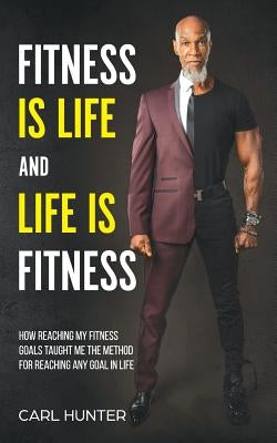 Fitness is Life and Life is Fitness: How Reaching My Fitness Goals Taught Me the Method for Reaching Any Goal in Life by Hunter, Carl