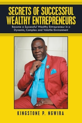 Secrets of Successful Wealthy Entrepreneurs: Become a Successful Wealthy Entrepreneur in a Dynamic, Complex and Volatile Environment by Ngwira, Kingstone P.
