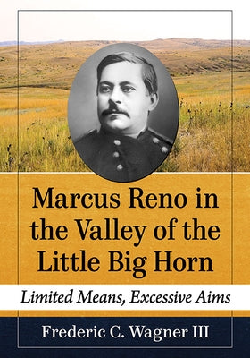 Marcus Reno in the Valley of the Little Big Horn: Limited Means, Excessive Aims by Wagner, Frederic C.