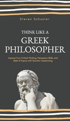 Think Like a Greek Philosopher: Improve Critical Thinking, Sharpen Persuasion Skills, and Perfect the Art of Inquiry Through Socratic Questioning by Schuster, Steven