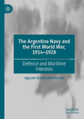 The Argentine Navy and the First World War, 1914-1928: Defence and Maritime Interests by Desiderato, Agust?n Daniel