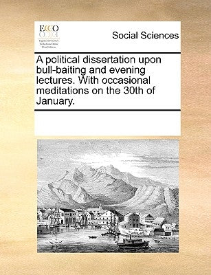 A political dissertation upon bull-baiting and evening lectures. With occasional meditations on the 30th of January. by Multiple Contributors