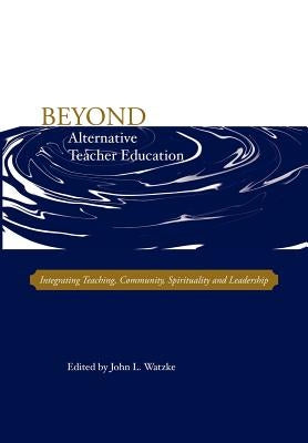 Beyond Alternative Teacher Education: Integrating Teaching, Community, Spirituality and Leadership by Watzke, John L.