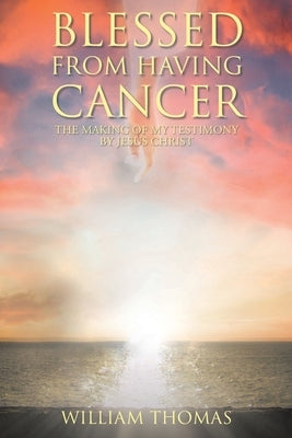 Blessed from Having Cancer: The Making of My Testimony by Jesus Christ by Thomas, William