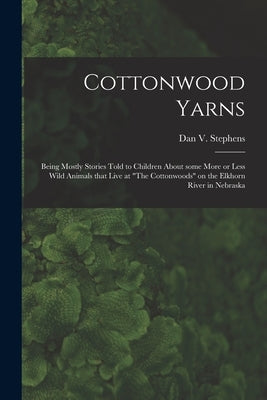 Cottonwood Yarns: Being Mostly Stories Told to Children About Some More or Less Wild Animals That Live at "The Cottonwoods" on the Elkho by Stephens, Dan V. (Dan Voorhees) 1868