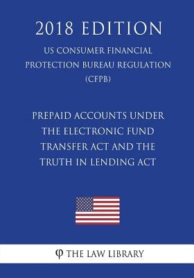 Prepaid Accounts under the Electronic Fund Transfer Act and the Truth in Lending Act (US Consumer Financial Protection Bureau Regulation) (CFPB) (2018 by The Law Library