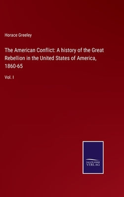The American Conflict: A history of the Great Rebellion in the United States of America, 1860-65: Vol. I by Greeley, Horace