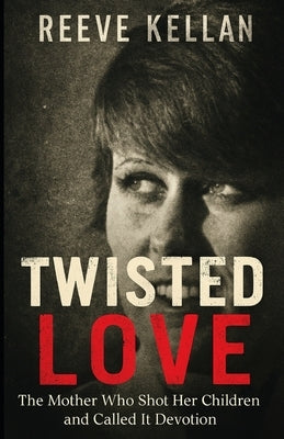 Twisted Love: The Mother Who Shot Her Children and Called It Devotion (A True Crime Novel) by Kellan, Reeve