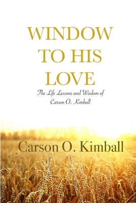Window to His Love: The Life Lessons and Wisdom of Carson O. Kimball by Kimball, Carson