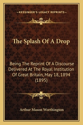 The Splash Of A Drop: Being The Reprint Of A Discourse Delivered At The Royal Institution Of Great Britain, May 18, 1894 (1895) by Worthington, Arthur Mason