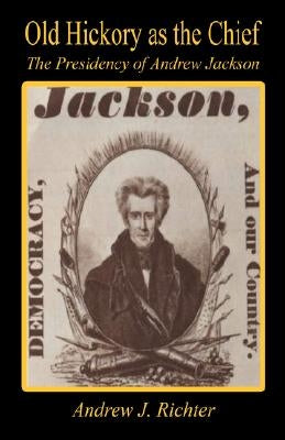 Old Hickory as the Chief - The Presidency of Andrew Jackson by Richter, Andrew J.