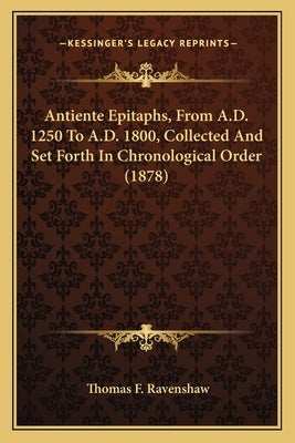 Antiente Epitaphs, from A.D. 1250 to A.D. 1800, Collected and Set Forth in Chronological Order (1878) by Ravenshaw, Thomas F.
